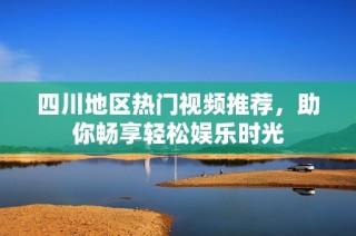 四川地区热门视频推荐，助你畅享轻松娱乐时光