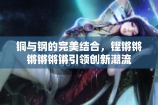 铜与钢的完美结合，铿锵锵锵锵锵锵引领创新潮流