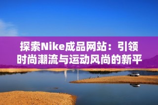 探索Nike成品网站：引领时尚潮流与运动风尚的新平台