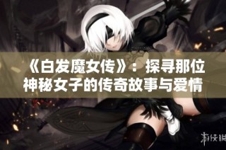 《白发魔女传》：探寻那位神秘女子的传奇故事与爱情纠葛