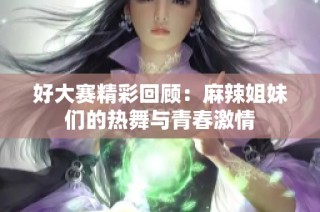 好大赛精彩回顾：麻辣姐妹们的热舞与青春激情