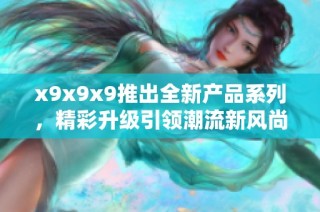 x9x9x9推出全新产品系列，精彩升级引领潮流新风尚