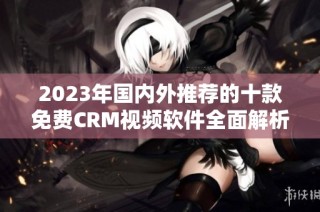 2023年国内外推荐的十款免费CRM视频软件全面解析