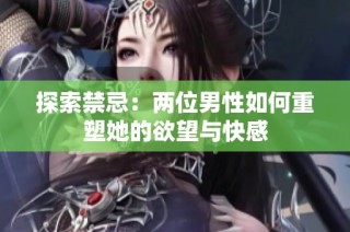 探索禁忌：两位男性如何重塑她的欲望与快感