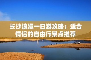 长沙浪漫一日游攻略：适合情侣的自由行景点推荐