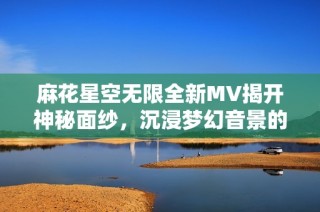 麻花星空无限全新MV揭开神秘面纱，沉浸梦幻音景的奇妙旅程