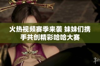 火热视频赛季来袭 妹妹们携手共创精彩哈哈大赛