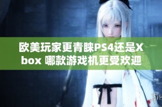 欧美玩家更青睐PS4还是Xbox 哪款游戏机更受欢迎