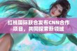 红桃国际联合发布CNN合作项目，共同探索新领域