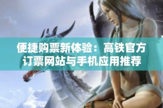 便捷购票新体验：高铁官方订票网站与手机应用推荐