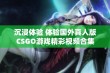 沉浸体验 体验国外真人版CSGO游戏精彩视频合集