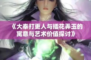 《大奉打更人与插花弄玉的寓意与艺术价值探讨》