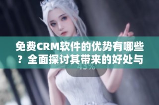 免费CRM软件的优势有哪些？全面探讨其带来的好处与价值