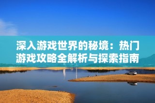 深入游戏世界的秘境：热门游戏攻略全解析与探索指南