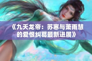 《九天龙帝：苏寒与萧雨慧的爱恨纠葛最新进展》