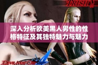 深入分析欧美黑人男性的性格特征及其独特魅力与魅力展现