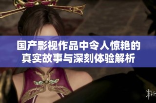 国产影视作品中令人惊艳的真实故事与深刻体验解析