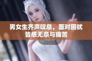 男女生齐声叹息，面对困扰皆感无奈与痛苦