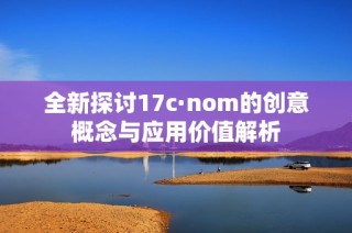 全新探讨17c·nom的创意概念与应用价值解析