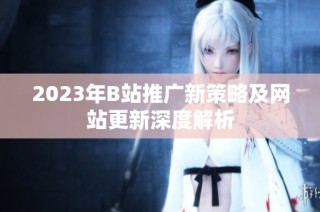 2023年B站推广新策略及网站更新深度解析