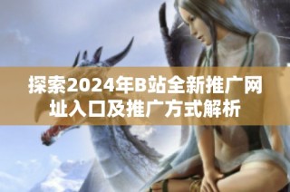 探索2024年B站全新推广网址入口及推广方式解析