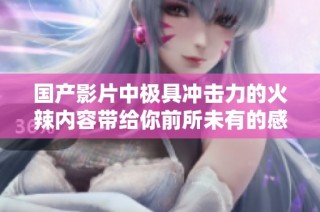 国产影片中极具冲击力的火辣内容带给你前所未有的感官享受