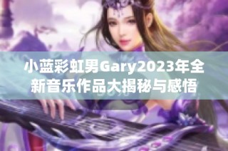 小蓝彩虹男Gary2023年全新音乐作品大揭秘与感悟