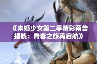 《未婚少女第二季精彩预告揭晓：青春之旅再启航》