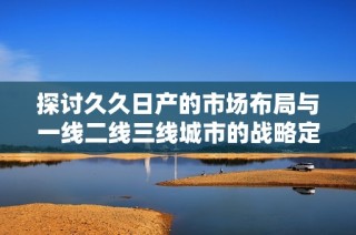 探讨久久日产的市场布局与一线二线三线城市的战略定位