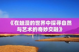 《在蛙漫的世界中探寻自然与艺术的奇妙交融》