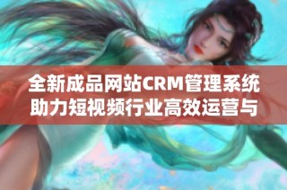 全新成品网站CRM管理系统助力短视频行业高效运营与营销