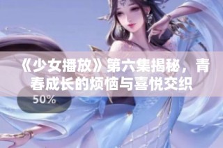 《少女播放》第六集揭秘，青春成长的烦恼与喜悦交织