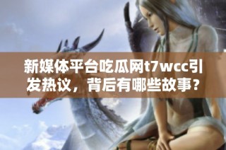 新媒体平台吃瓜网t7wcc引发热议，背后有哪些故事？