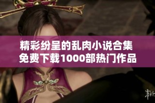 精彩纷呈的乱肉小说合集 免费下载1000部热门作品