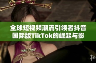 全球短视频潮流引领者抖音国际版TikTok的崛起与影响