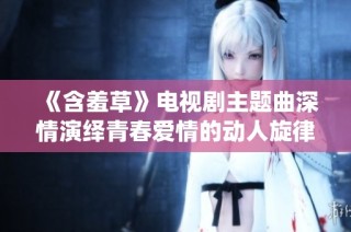 《含羞草》电视剧主题曲深情演绎青春爱情的动人旋律