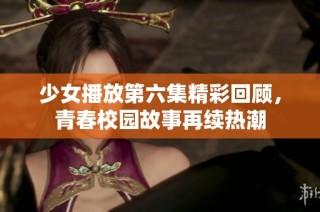 少女播放第六集精彩回顾，青春校园故事再续热潮