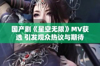 国产剧《星空无限》MV获选 引发观众热议与期待