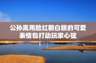 公孙离用脸红翻白眼的可爱表情包打动玩家心弦