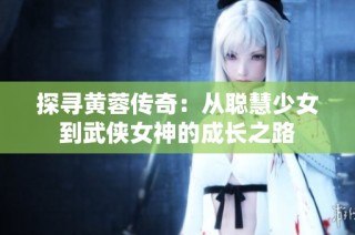 探寻黄蓉传奇：从聪慧少女到武侠女神的成长之路