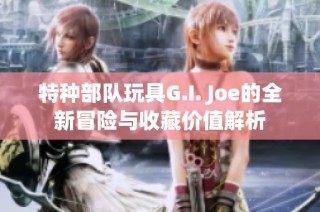 特种部队玩具G.I. Joe的全新冒险与收藏价值解析