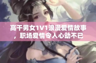 高干男女1V1浪漫爱情故事，职场爱情令人心动不已