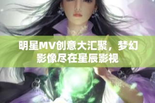 明星MV创意大汇聚，梦幻影像尽在星辰影视