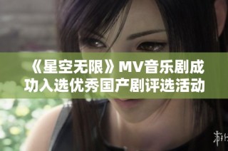 《星空无限》MV音乐剧成功入选优秀国产剧评选活动引发热议