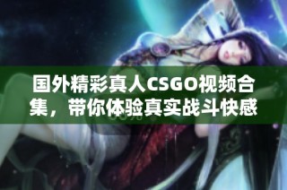 国外精彩真人CSGO视频合集，带你体验真实战斗快感