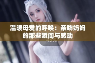 温暖母爱的呼唤：亲吻妈妈的那些瞬间与感动