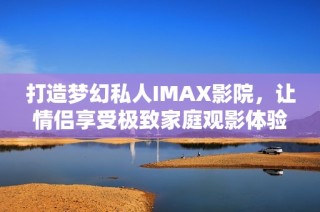 打造梦幻私人IMAX影院，让情侣享受极致家庭观影体验