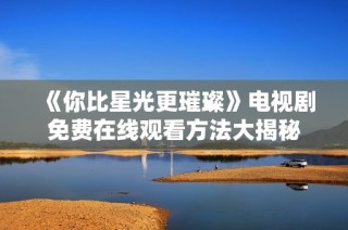 《你比星光更璀璨》电视剧免费在线观看方法大揭秘