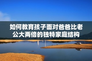 如何教育孩子面对爸爸比老公大两倍的独特家庭结构