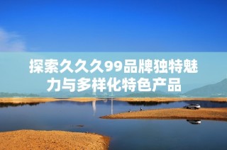 探索久久久99品牌独特魅力与多样化特色产品